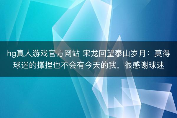 hg真人游戏官方网站 宋龙回望泰山岁月：莫得球迷的撑捏也不会有今天的我，很感谢球迷