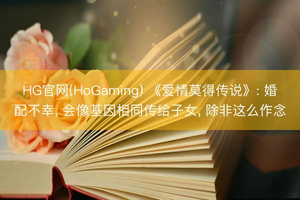 HG官网(HoGaming) 《爱情莫得传说》: 婚配不幸， 会像基因相同传给子女， 除非这么作念
