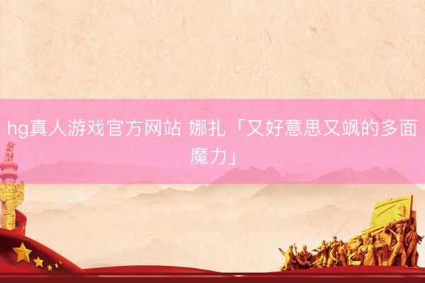 hg真人游戏官方网站 娜扎「又好意思又飒的多面魔力」