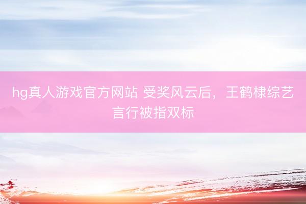 hg真人游戏官方网站 受奖风云后，王鹤棣综艺言行被指双标