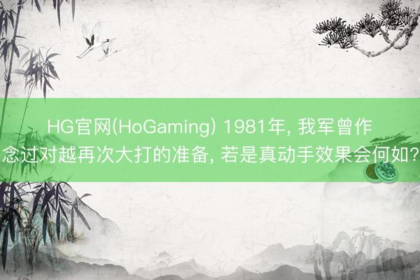 HG官网(HoGaming) 1981年， 我军曾作念过对越再次大打的准备， 若是真动手效果会何如?