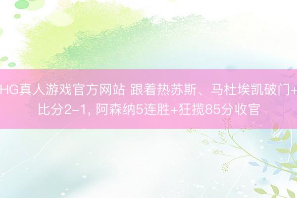 HG真人游戏官方网站 跟着热苏斯、马杜埃凯破门+比分2-1, 阿森纳5连胜+狂揽85分收官