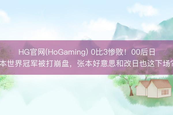 HG官网(HoGaming) 0比3惨败！00后日本世界冠军被打崩盘，张本好意思和改日也这下场？