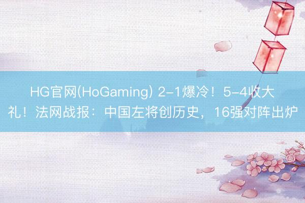 HG官网(HoGaming) 2-1爆冷！5-4收大礼！法网战报：中国左将创历史，16强对阵出炉