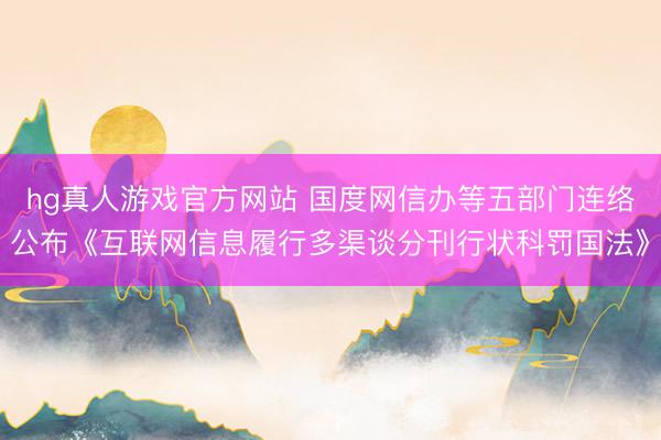 hg真人游戏官方网站 国度网信办等五部门连络公布《互联网信息履行多渠谈分刊行状科罚国法》