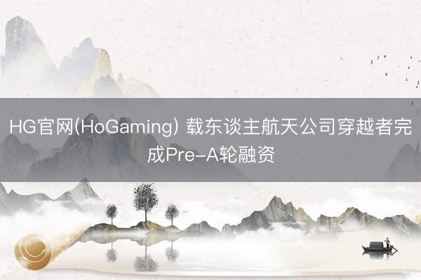 HG官网(HoGaming) 载东谈主航天公司穿越者完成Pre-A轮融资