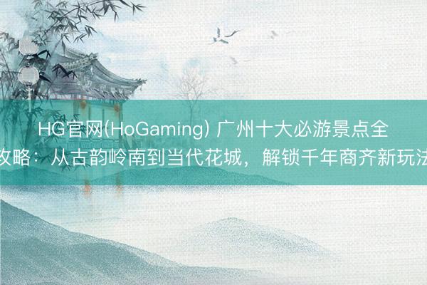 HG官网(HoGaming) 广州十大必游景点全攻略：从古韵岭南到当代花城，解锁千年商齐新玩法