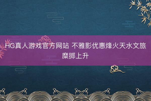 HG真人游戏官方网站 不雅影优惠烽火天水文旅糜掷上升