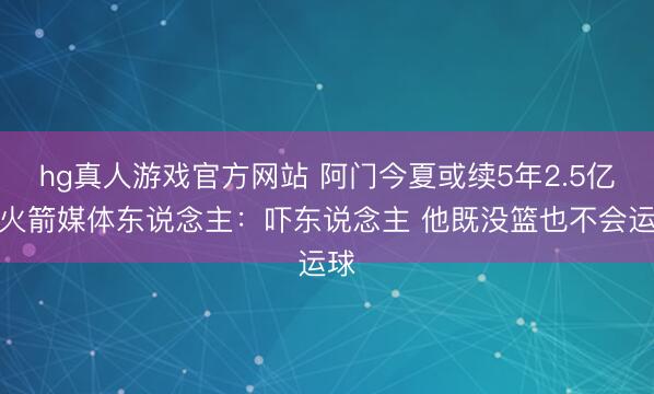 hg真人游戏官方网站 阿门今夏或续5年2.5亿？火箭媒体东说念主：吓东说念主 他既没篮也不会运球