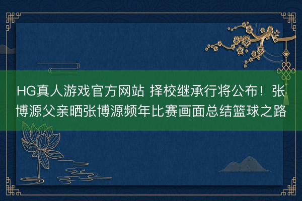HG真人游戏官方网站 择校继承行将公布！张博源父亲晒张博源频年比赛画面总结篮球之路