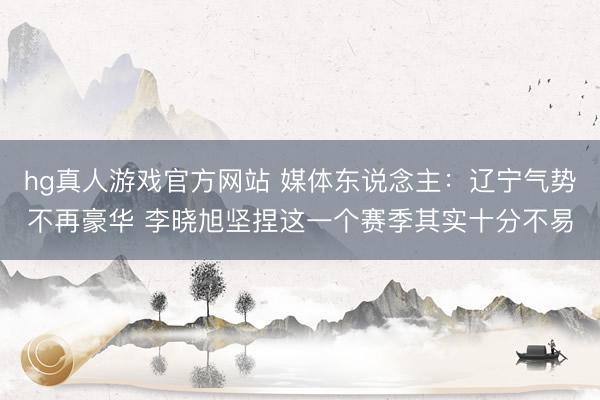 hg真人游戏官方网站 媒体东说念主：辽宁气势不再豪华 李晓旭坚捏这一个赛季其实十分不易