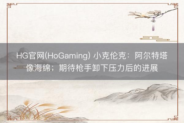 HG官网(HoGaming) 小克伦克：阿尔特塔像海绵；期待枪手卸下压力后的进展