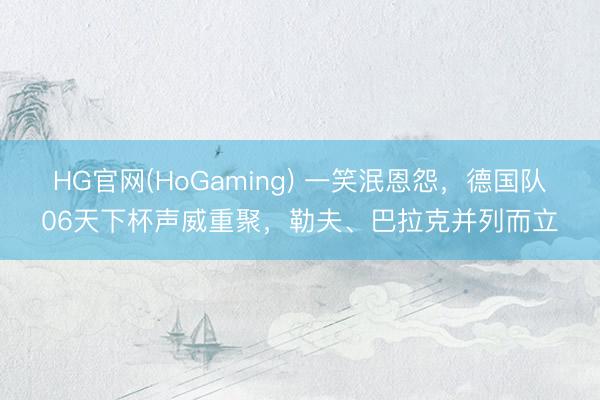 HG官网(HoGaming) 一笑泯恩怨，德国队06天下杯声威重聚，勒夫、巴拉克并列而立