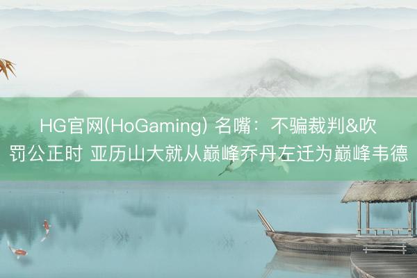 HG官网(HoGaming) 名嘴：不骗裁判&吹罚公正时 亚历山大就从巅峰乔丹左迁为巅峰韦德