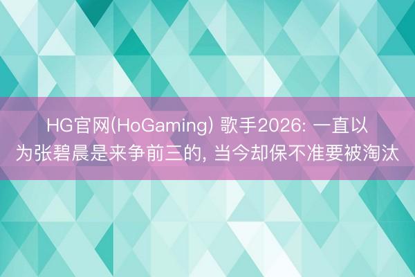 HG官网(HoGaming) 歌手2026: 一直以为张碧晨是来争前三的， 当今却保不准要被淘汰