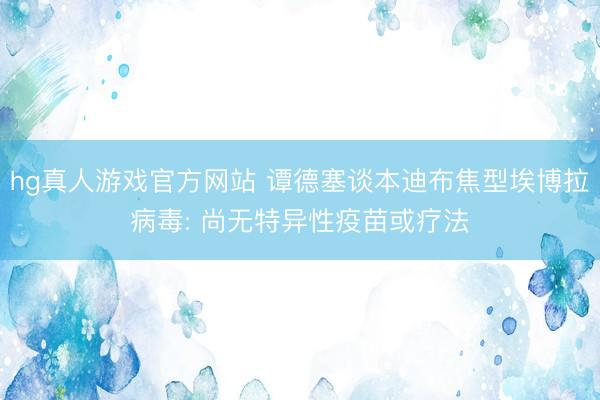 hg真人游戏官方网站 谭德塞谈本迪布焦型埃博拉病毒: 尚无特异性疫苗或疗法
