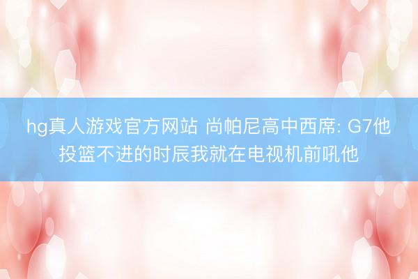 hg真人游戏官方网站 尚帕尼高中西席: G7他投篮不进的时辰我就在电视机前吼他