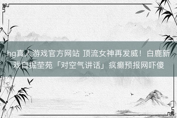 hg真人游戏官方网站 顶流女神再发威！白鹿新戏自掘茔苑「对空气讲话」疯癫预报网吓傻