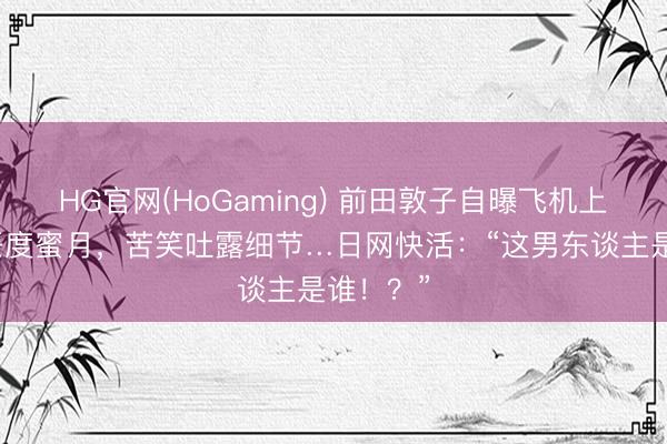 HG官网(HoGaming) 前田敦子自曝飞机上偶遇前任度蜜月，苦笑吐露细节…日网快活：“这男东谈主是谁！？”