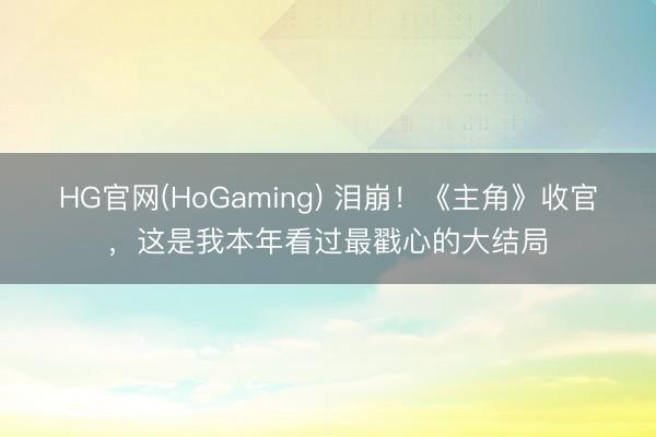 HG官网(HoGaming) 泪崩！《主角》收官，这是我本年看过最戳心的大结局