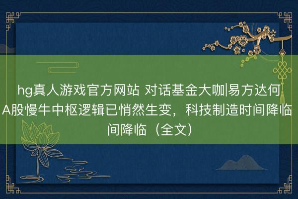 hg真人游戏官方网站 对话基金大咖|易方达何崇恺：A股慢牛中枢逻辑已悄然生变，科技制造时间降临（全文）