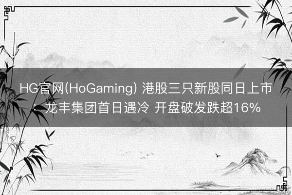 HG官网(HoGaming) 港股三只新股同日上市：龙丰集团首日遇冷 开盘破发跌超16%