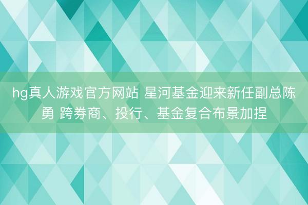 hg真人游戏官方网站 星河基金迎来新任副总陈勇 跨券商、投行、基金复合布景加捏
