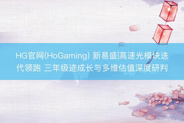 HG官网(HoGaming) 新易盛|高速光模块迭代领跑 三年级迹成长与多维估值深度研判