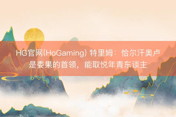 HG官网(HoGaming) 特里姆：恰尔汗奥卢是委果的首领，能取悦年青东谈主