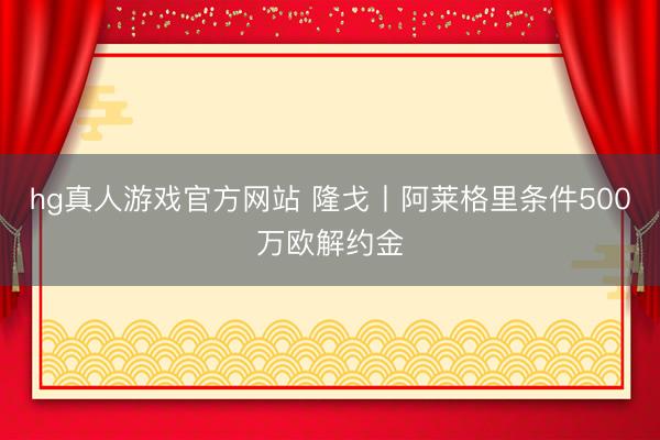 hg真人游戏官方网站 隆戈丨阿莱格里条件500万欧解约金