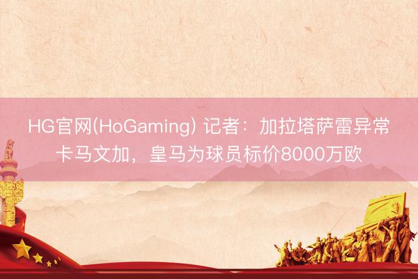 HG官网(HoGaming) 记者：加拉塔萨雷异常卡马文加，皇马为球员标价8000万欧