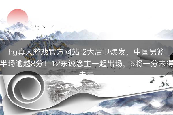 hg真人游戏官方网站 2大后卫爆发，中国男篮半场逾越8分！12东说念主一起出场，5将一分未得