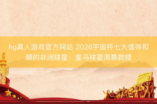 hg真人游戏官方网站 2026宇宙杯七大值得和顺的非洲球星：皇马球星渴慕救赎