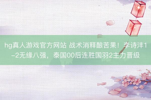 hg真人游戏官方网站 战术消释酿苦果！李诗沣1-2无缘八强，泰国00后连胜国羽2主力晋级