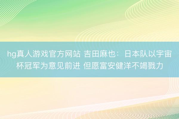 hg真人游戏官方网站 吉田麻也：日本队以宇宙杯冠军为意见前进 但愿富安健洋不竭戮力