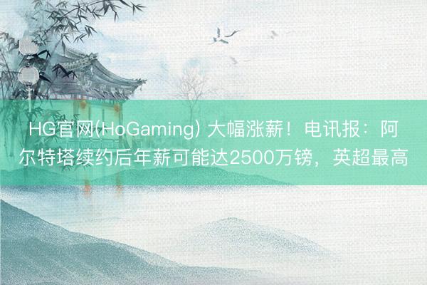 HG官网(HoGaming) 大幅涨薪!电讯报:阿尔特塔续约后年薪可能达2500万镑,英超最高