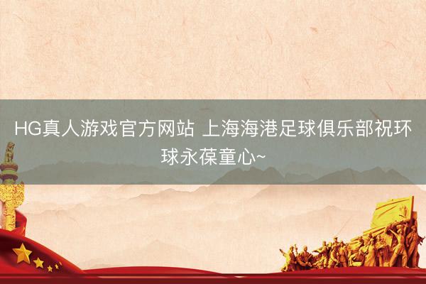 HG真人游戏官方网站 上海海港足球俱乐部祝环球永葆童心~