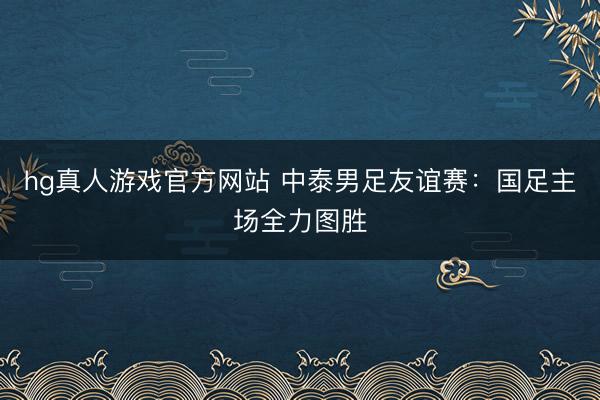 hg真人游戏官方网站 中泰男足友谊赛:国足主场全力图胜