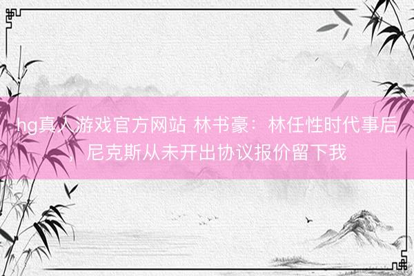 hg真人游戏官方网站 林书豪：林任性时代事后，尼克斯从未开出协议报价留下我