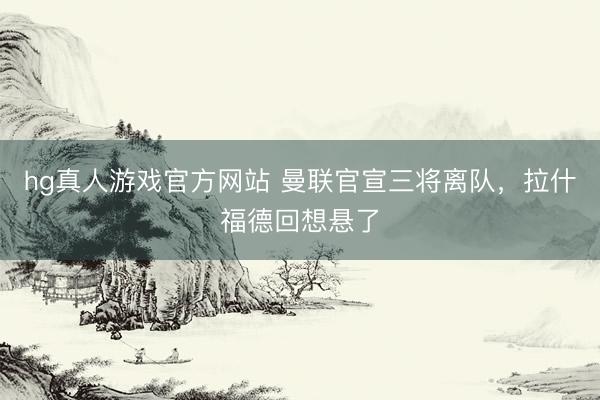 hg真人游戏官方网站 曼联官宣三将离队,拉什福德回想悬了