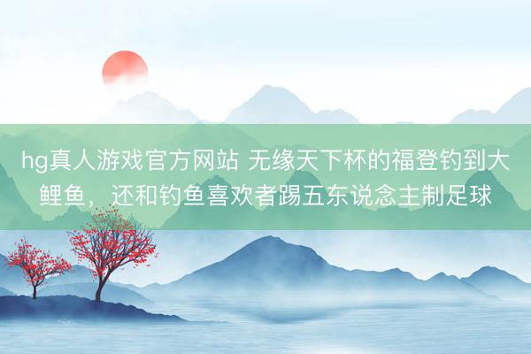 hg真人游戏官方网站 无缘天下杯的福登钓到大鲤鱼，还和钓鱼喜欢者踢五东说念主制足球