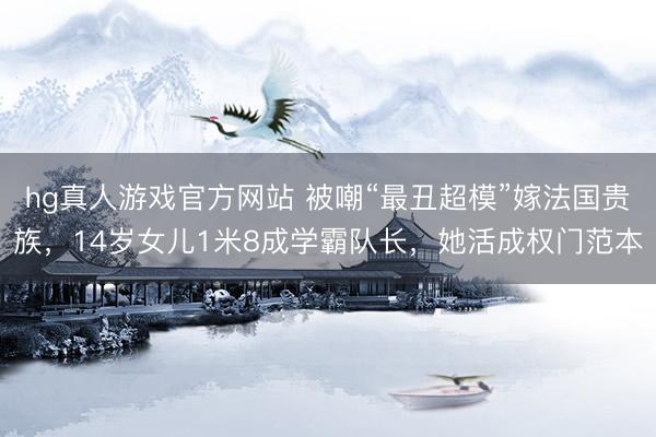 hg真人游戏官方网站 被嘲“最丑超模”嫁法国贵族,14岁女儿1米8成学霸队长,她活成权门范本