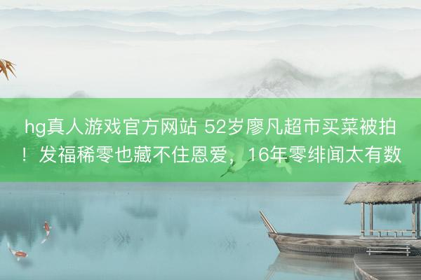 hg真人游戏官方网站 52岁廖凡超市买菜被拍！发福稀零也藏不住恩爱，16年零绯闻太有数