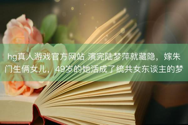 hg真人游戏官方网站 演完陆梦萍就藏隐,嫁朱门生俩女儿,49岁的她活成了统共女东谈主的梦