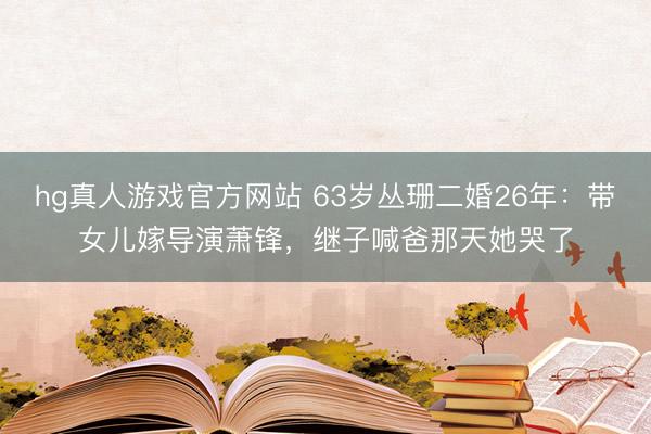 hg真人游戏官方网站 63岁丛珊二婚26年:带女儿嫁导演萧锋,继子喊爸那天她哭了