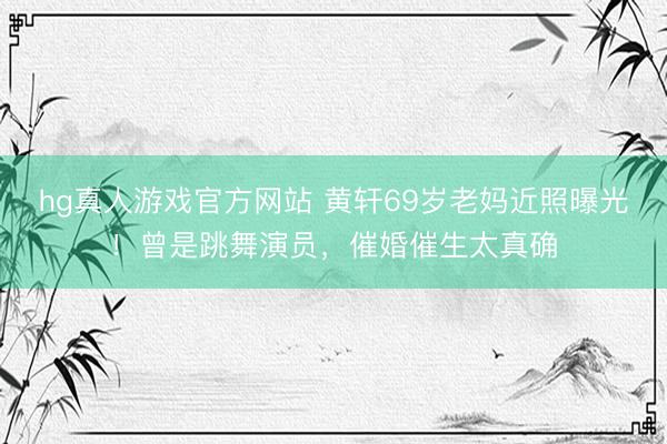 hg真人游戏官方网站 黄轩69岁老妈近照曝光!曾是跳舞演员,催婚催生太真确