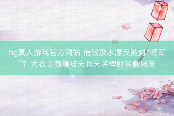 hg真人游戏官方网站 借钱汲水漂反被封“将军”？大衣哥商演被天兵天将理财笑翻网友