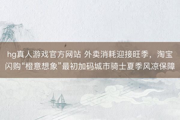 hg真人游戏官方网站 外卖消耗迎接旺季，淘宝闪购“橙意想象”最初加码城市骑士夏季风凉保障