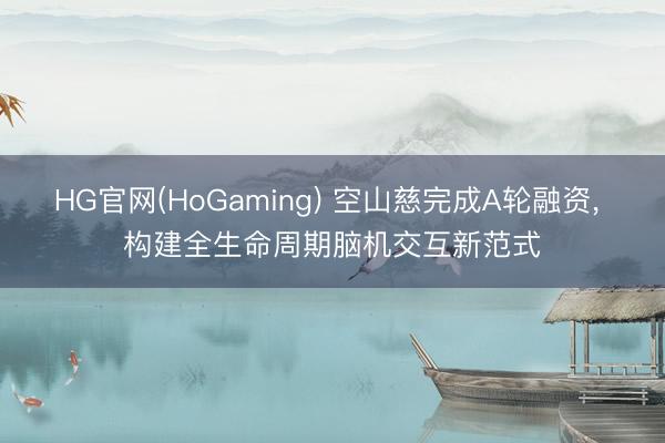 HG官网(HoGaming) 空山慈完成A轮融资， 构建全生命周期脑机交互新范式