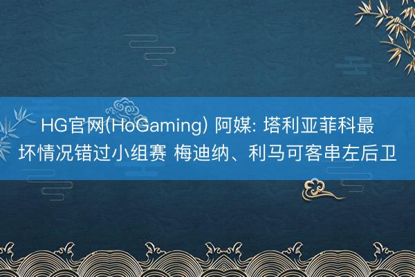 HG官网(HoGaming) 阿媒: 塔利亚菲科最坏情况错过小组赛 梅迪纳、利马可客串左后卫